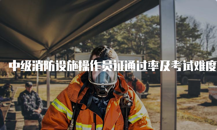 中级消防设施操作员证通过率及考试难度分析