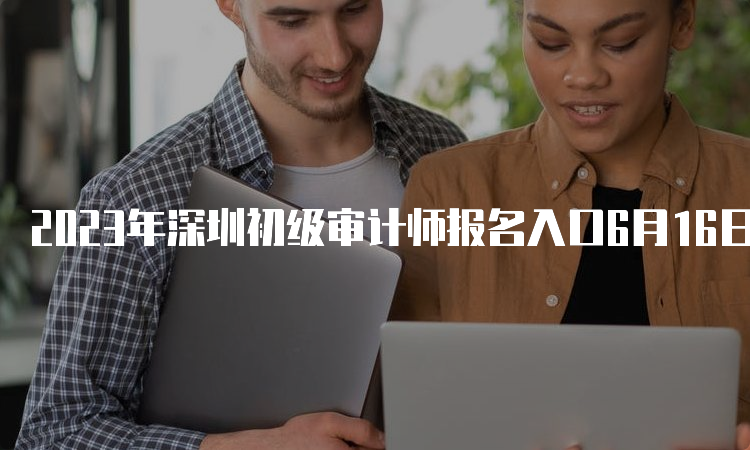 2023年深圳初级审计师报名入口6月16日开通