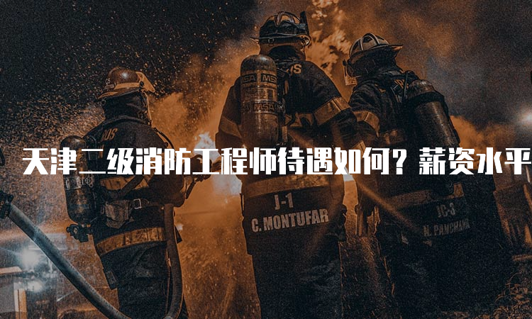 天津二级消防工程师待遇如何？薪资水平如何？