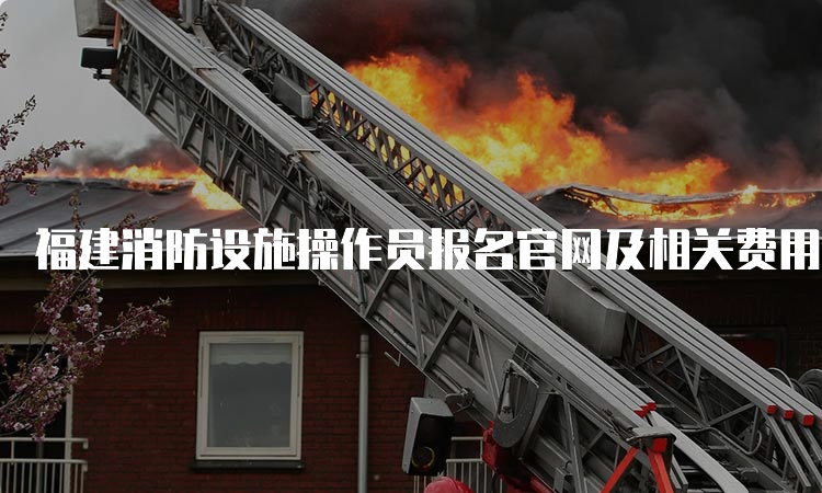 福建消防设施操作员报名官网及相关费用说明
