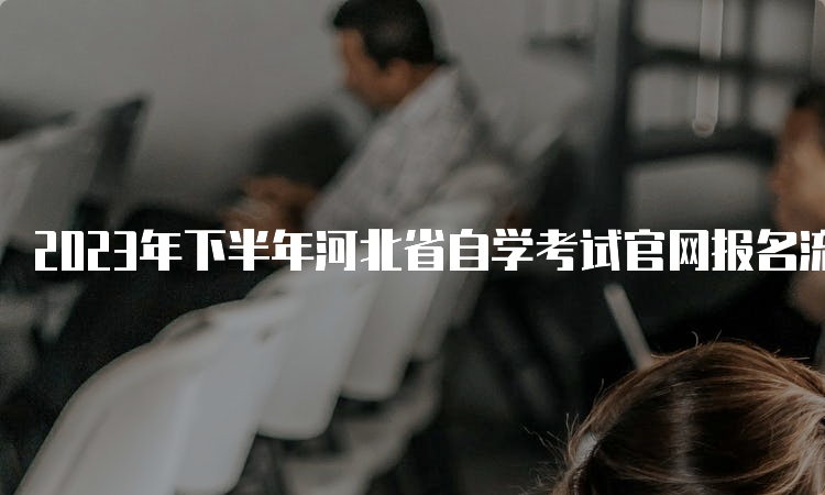 2023年下半年河北省自学考试官网报名流程具体是什么