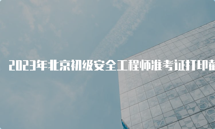 2023年北京初级安全工程师准考证打印截止时间:6月17日