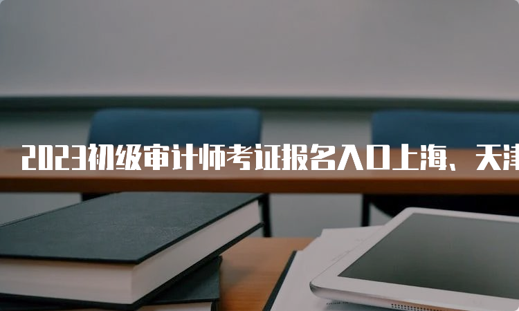 2023初级审计师考证报名入口上海、天津、重庆、四川、陕西、黑龙江6月14日关闭
