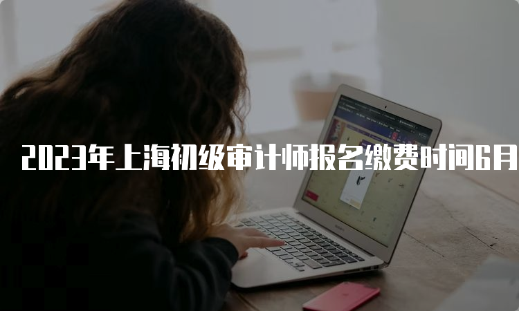 2023年上海初级审计师报名缴费时间6月19日至21日
