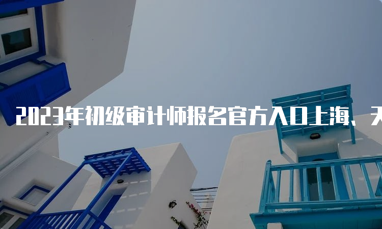 2023年初级审计师报名官方入口上海、天津、重庆、四川、陕西、黑龙江6月14日关闭