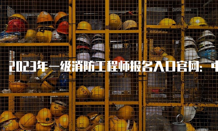 2023年一级消防工程师报名入口官网：中国人事考试网