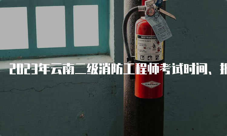 2023年云南二级消防工程师考试时间、报名费用及流程