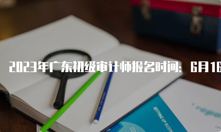 2023年广东初级审计师报名时间：6月16日9:00至6月26日17:00