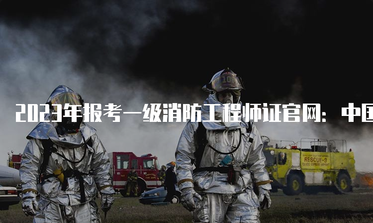 2023年报考一级消防工程师证官网：中国人事考试网