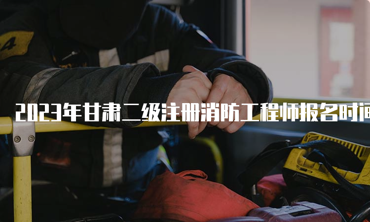 2023年甘肃二级注册消防工程师报名时间及相关信息