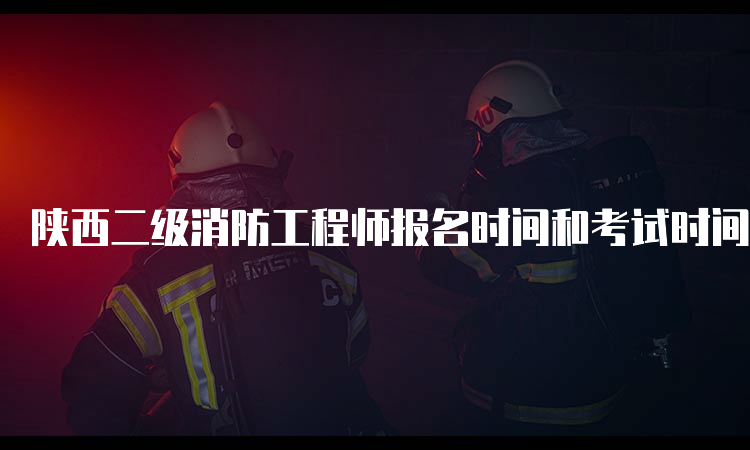 陕西二级消防工程师报名时间和考试时间是什么