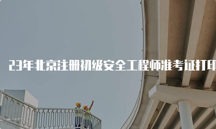 23年北京注册初级安全工程师准考证打印入口6月17日关闭
