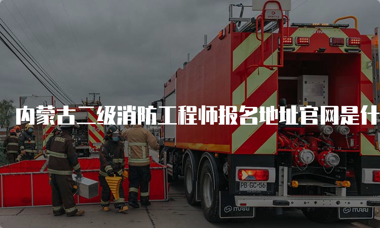 内蒙古二级消防工程师报名地址官网是什么