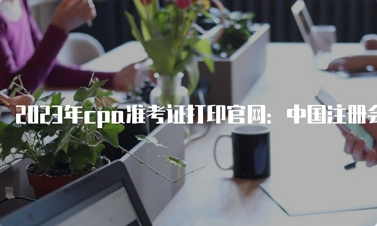 2023年cpa准考证打印官网：中国注册会计师协会