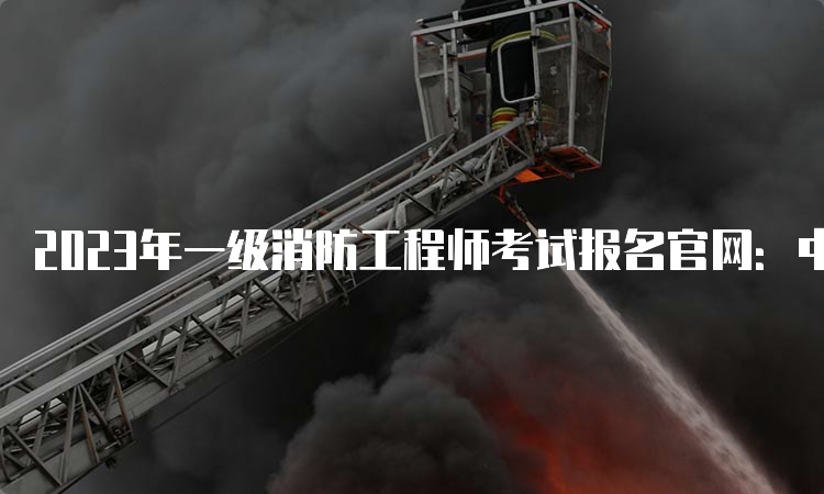 2023年一级消防工程师考试报名官网：中国人事考试网