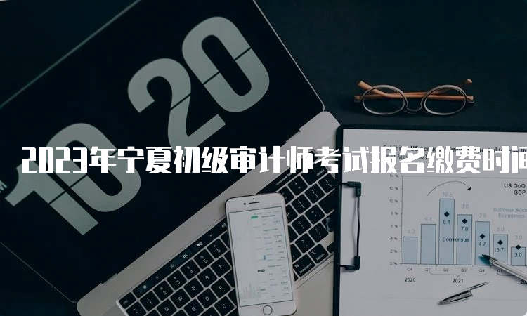 2023年宁夏初级审计师考试报名缴费时间6月9日9:00至6月21日23:00
