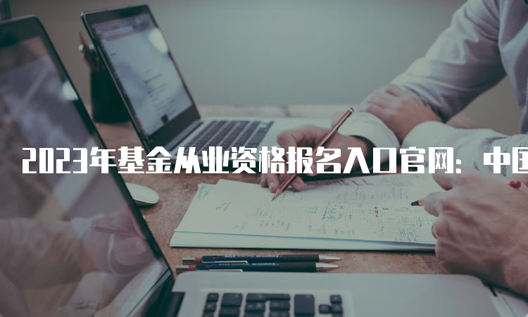 2023年基金从业资格报名入口官网：中国证券投资基金业协会
