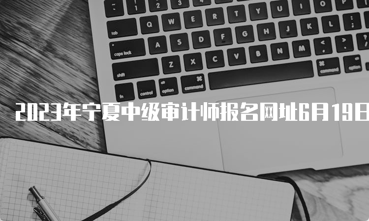 2023年宁夏中级审计师报名网址6月19日报名截止