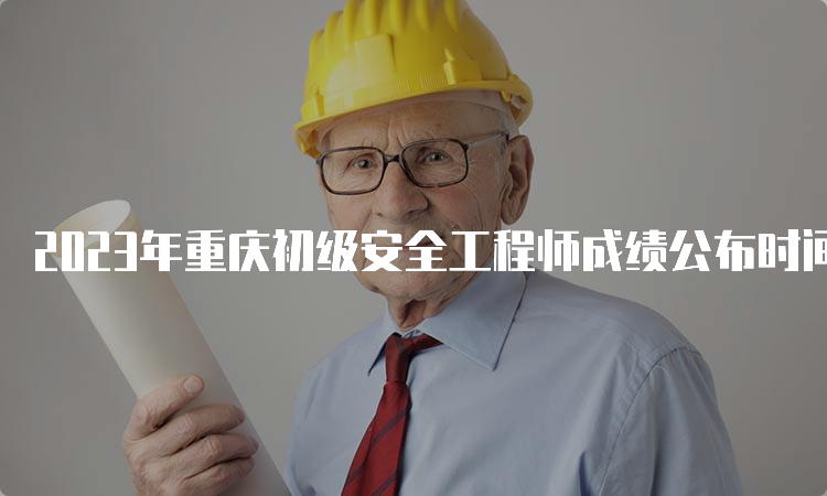 2023年重庆初级安全工程师成绩公布时间6月19日
