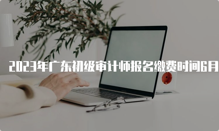 2023年广东初级审计师报名缴费时间6月27日截止