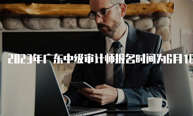 2023年广东中级审计师报名时间为6月16日至26日