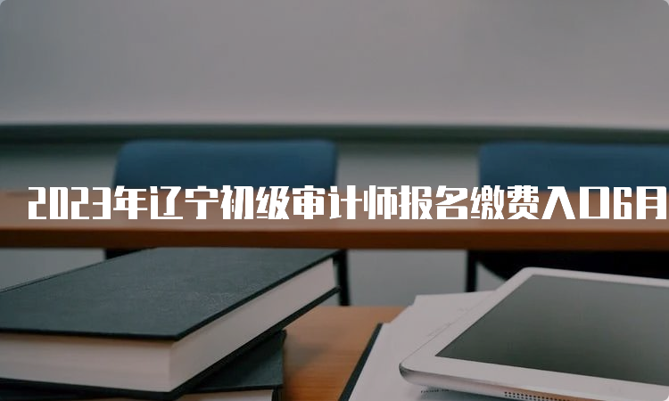 2023年辽宁初级审计师报名缴费入口6月21日关闭