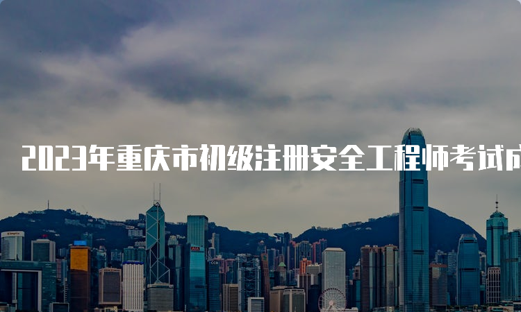 2023年重庆市初级注册安全工程师考试成绩已公布