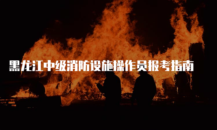 黑龙江中级消防设施操作员报考指南