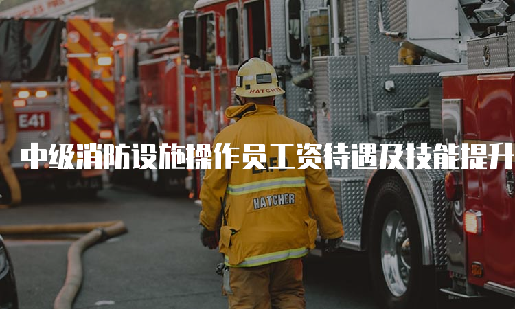 中级消防设施操作员工资待遇及技能提升补贴