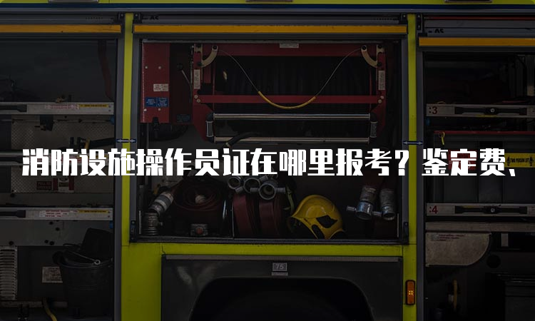 消防设施操作员证在哪里报考？鉴定费、教材费和培训费用是多少？