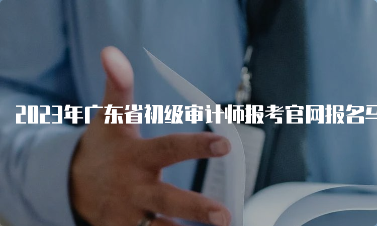 2023年广东省初级审计师报考官网报名马上结束了
