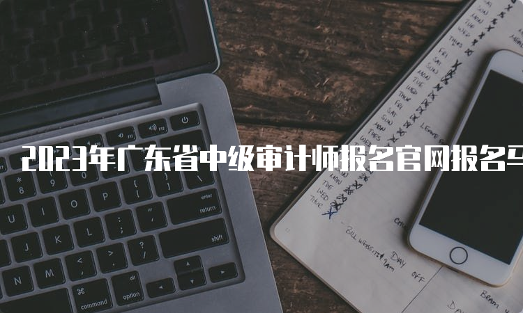 2023年广东省中级审计师报名官网报名马上截止