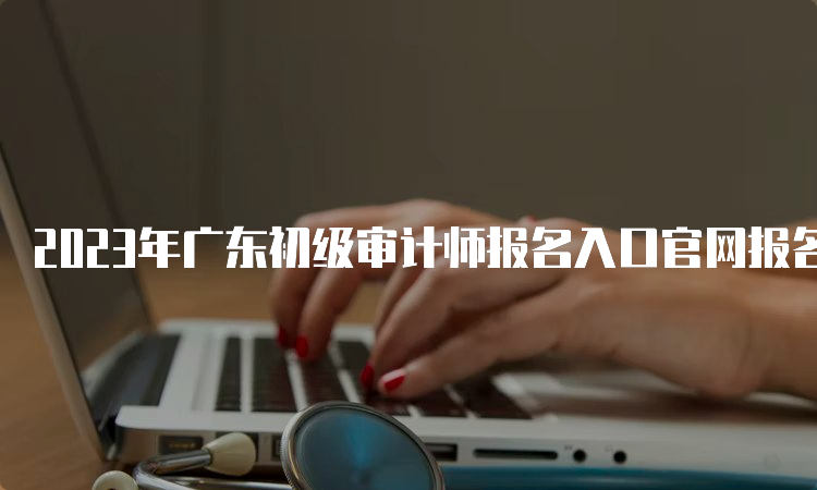 2023年广东初级审计师报名入口官网报名17：00截止