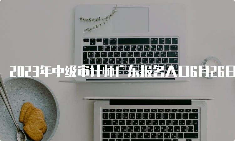 2023年中级审计师广东报名入口6月26日17：00关闭