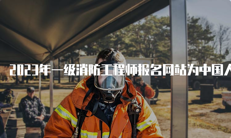 2023年一级消防工程师报名网站为中国人事考试网