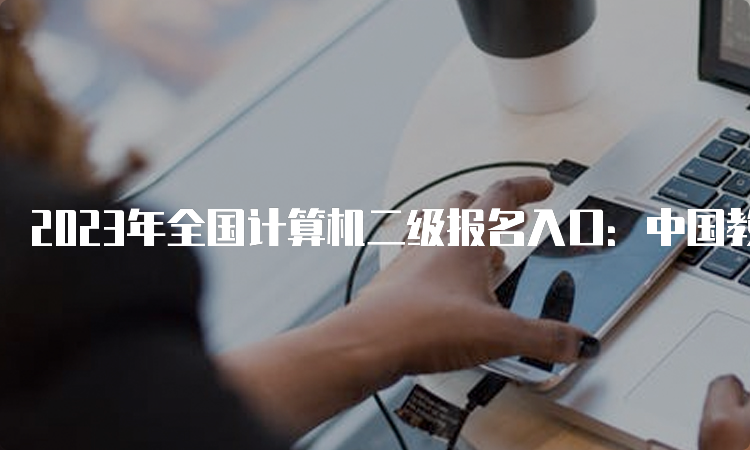 2023年全国计算机二级报名入口：中国教育考试网