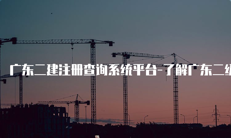 广东二建注册查询系统平台-了解广东二级建造师注册情况