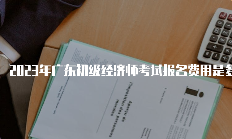 2023年广东初级经济师考试报名费用是多少