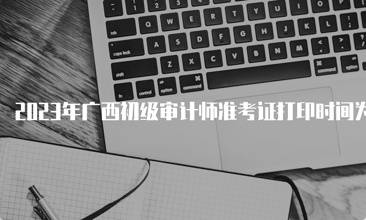 2023年广西初级审计师准考证打印时间为9月18日8:00至9月24日14:05