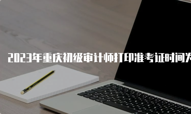 2023年重庆初级审计师打印准考证时间为9月18日-9月22日