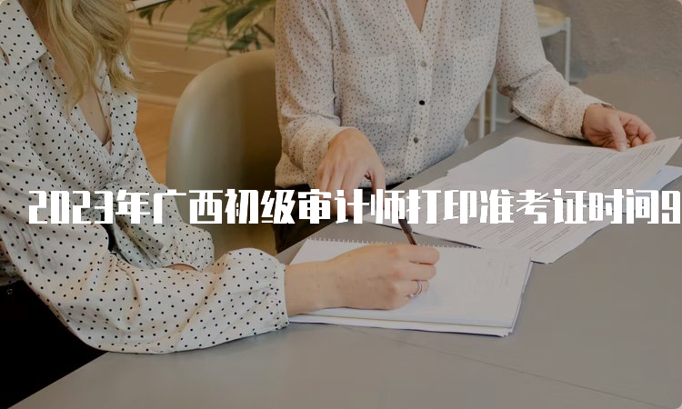 2023年广西初级审计师打印准考证时间9月18日8:00至9月24日14:05