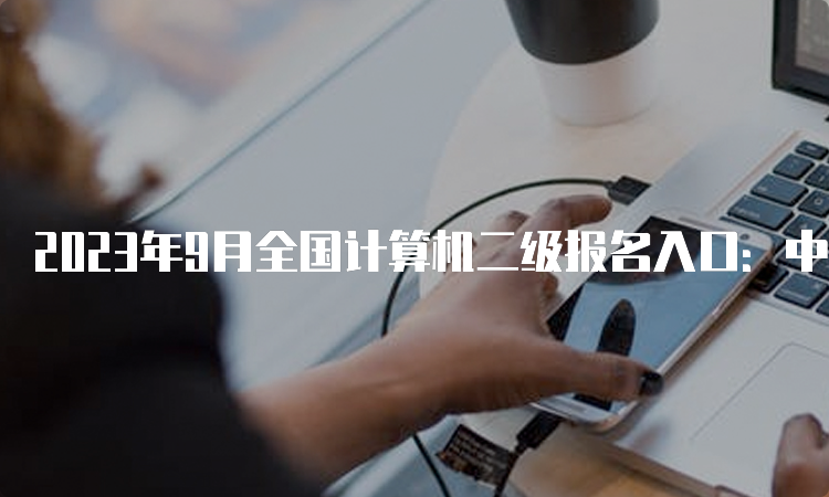 2023年9月全国计算机二级报名入口：中国教育考试网！