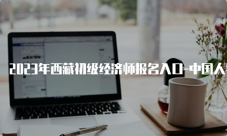 2023年西藏初级经济师报名入口-中国人事考试网