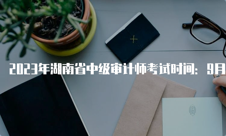2023年湖南省中级审计师考试时间：9月24日