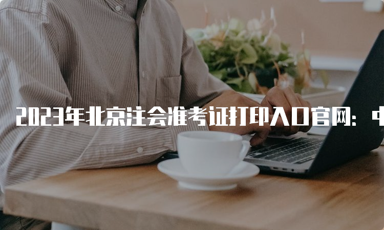 2023年北京注会准考证打印入口官网：中国注册会计师协会