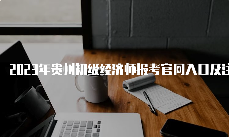 2023年贵州初级经济师报考官网入口及注意事项