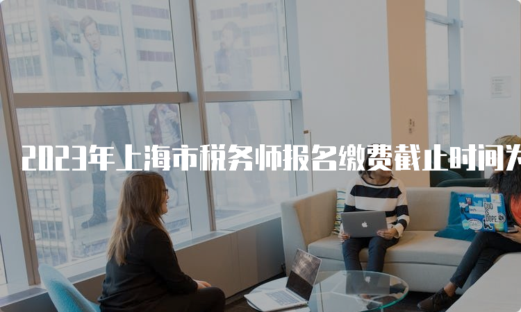 2023年上海市税务师报名缴费截止时间为7月12日