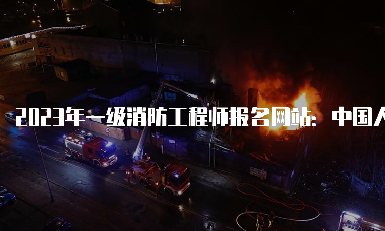 2023年一级消防工程师报名网站：中国人事考试网