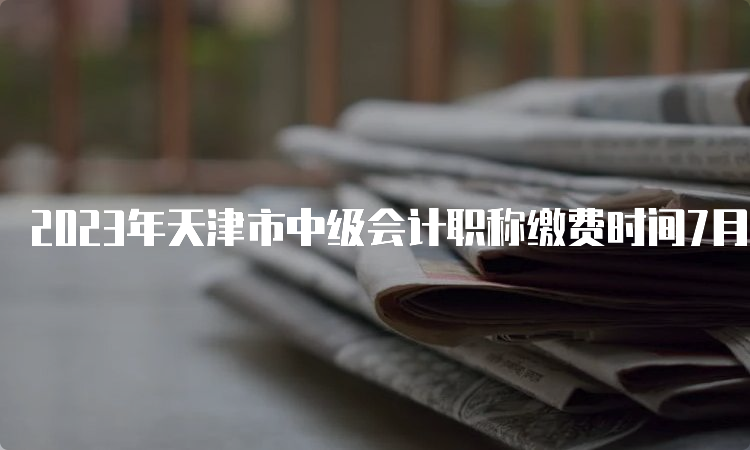 2023年天津市中级会计职称缴费时间7月10日截止
