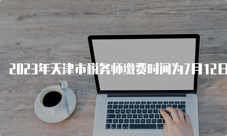 2023年天津市税务师缴费时间为7月12日24:00截止